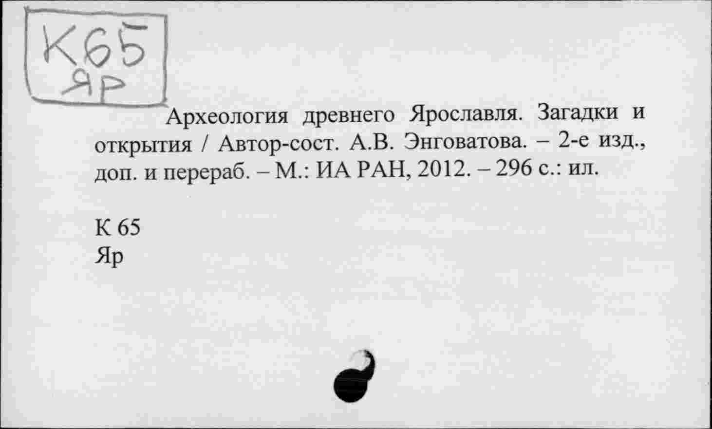 ﻿Археология древнего Ярославля. Загадки и открытия / Автор-сост. А.В. Энговатова. — 2-е изд., доп. и перераб. - М.: ИА РАН, 2012. - 296 с.: ил.
К 65
Яр